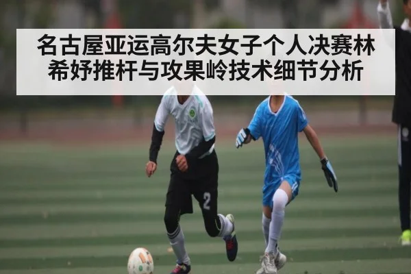名古屋亚运高尔夫女子个人决赛林希妤推杆与攻果岭技术细节分析