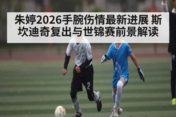朱婷2026手腕伤情最新进展 斯坎迪奇复出与世锦赛前景解读