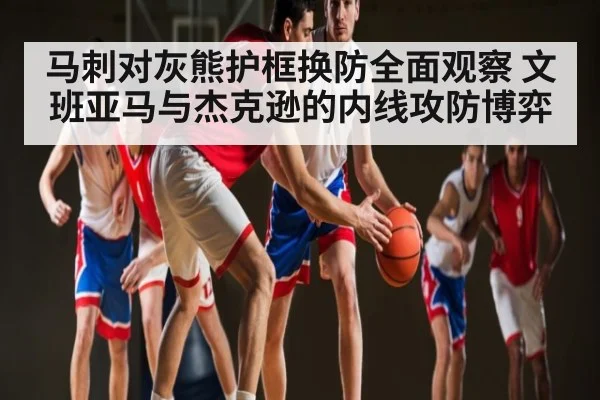 马刺对灰熊护框换防全面观察 文班亚马与杰克逊的内线攻防博弈（kaiyun）